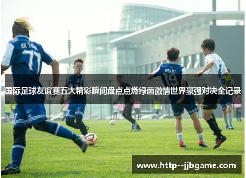 国际足球友谊赛五大精彩瞬间盘点点燃绿茵激情世界豪强对决全记录 国际足球友谊赛五大精彩瞬间盘点点燃绿茵激情世界豪强对决全记录
