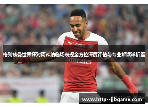 格列兹曼世界杯对阿森纳临场表现全方位深度评估与专业解读详析篇 格列兹曼世界杯对阿森纳临场表现全方位深度评估与专业解读详析篇
