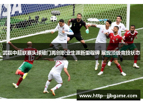 武磊中超联赛头球破门再创职业生涯新里程碑 展现顶级竞技状态