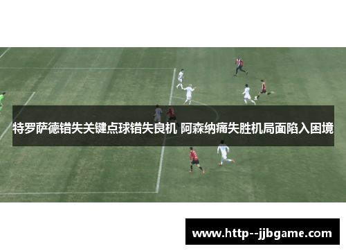 特罗萨德错失关键点球错失良机 阿森纳痛失胜机局面陷入困境 特罗萨德错失关键点球错失良机 阿森纳痛失胜机局面陷入困境